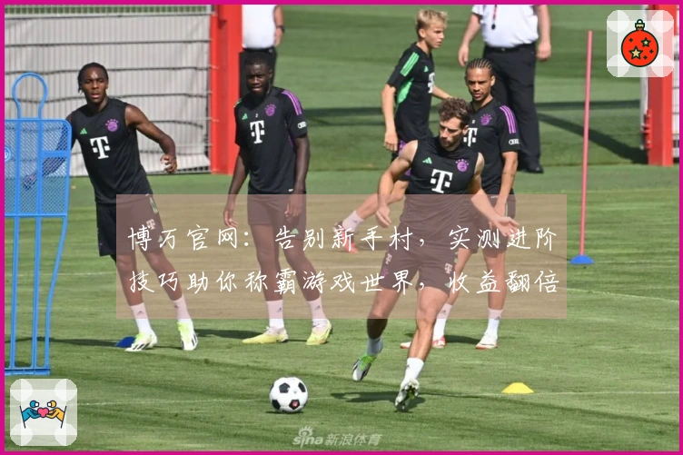 博万官网：告别新手村，实测进阶技巧助你称霸游戏世界，收益翻倍！