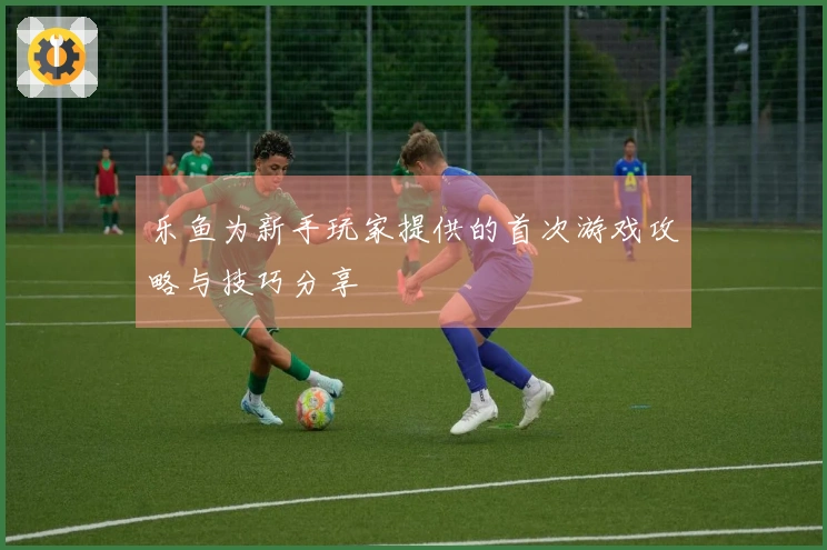 乐鱼为新手玩家提供的首次游戏攻略与技巧分享