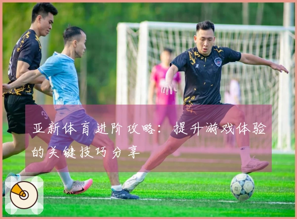 亚新体育进阶攻略：提升游戏体验的关键技巧分享