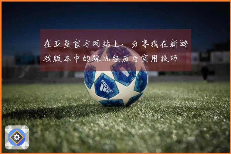 在亚星官方网站上，分享我在新游戏版本中的踩坑经历与实用技巧