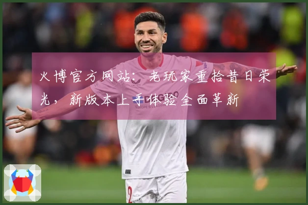 火博官方网站:老玩家重拾昔日荣光,新版本上手体验全面革新
